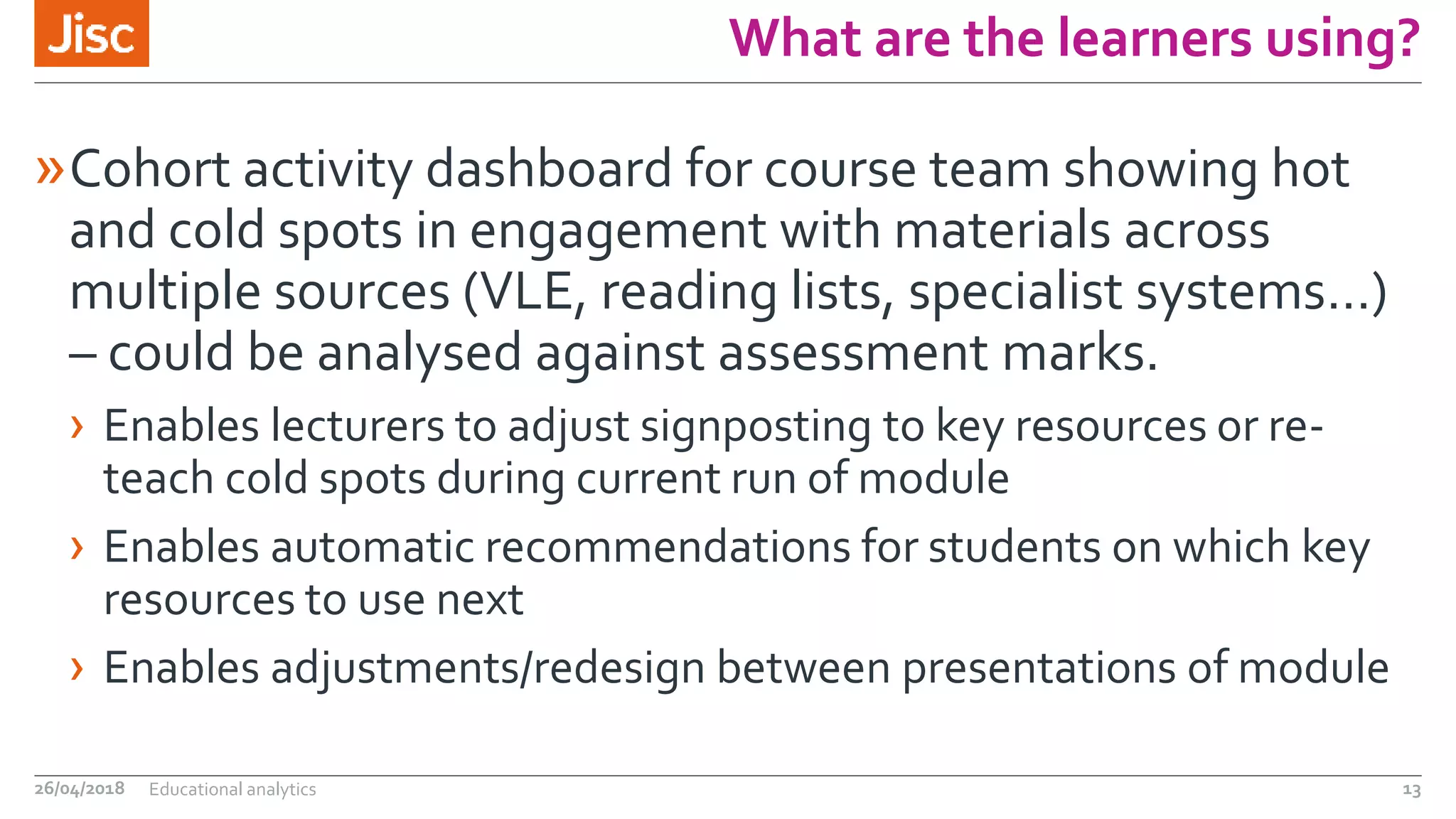 What are the learners using?
»Cohort activity dashboard for course team showing hot
and cold spots in engagement with materials across
multiple sources (VLE, reading lists, specialist systems…)
– could be analysed against assessment marks.
› Enables lecturers to adjust signposting to key resources or re-
teach cold spots during current run of module
› Enables automatic recommendations for students on which key
resources to use next
› Enables adjustments/redesign between presentations of module
26/04/2018 Educational analytics 13
 