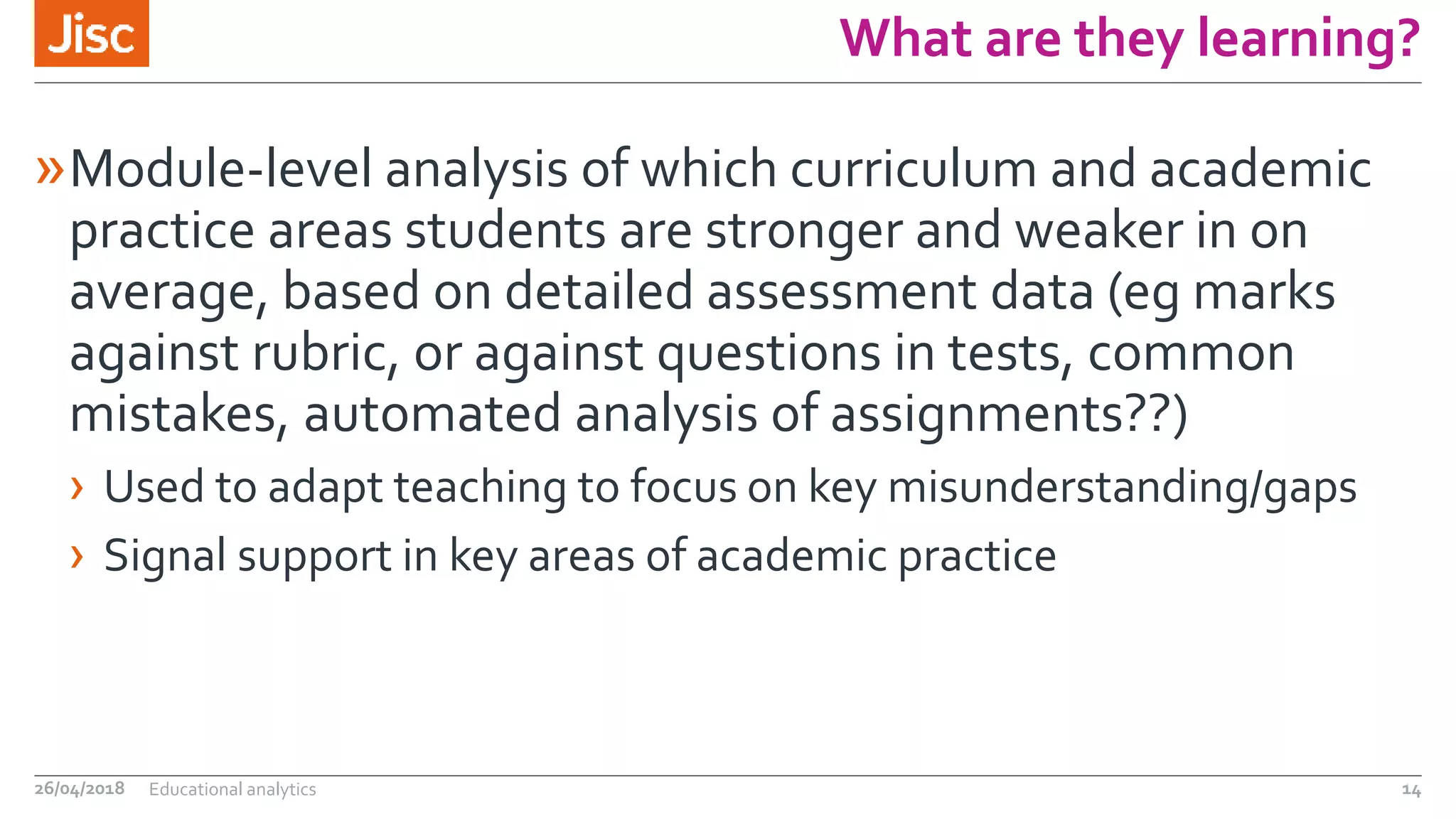 What are they learning?
»Module-level analysis of which curriculum and academic
practice areas students are stronger and weaker in on
average, based on detailed assessment data (eg marks
against rubric, or against questions in tests, common
mistakes, automated analysis of assignments??)
› Used to adapt teaching to focus on key misunderstanding/gaps
› Signal support in key areas of academic practice
26/04/2018 Educational analytics 14
 