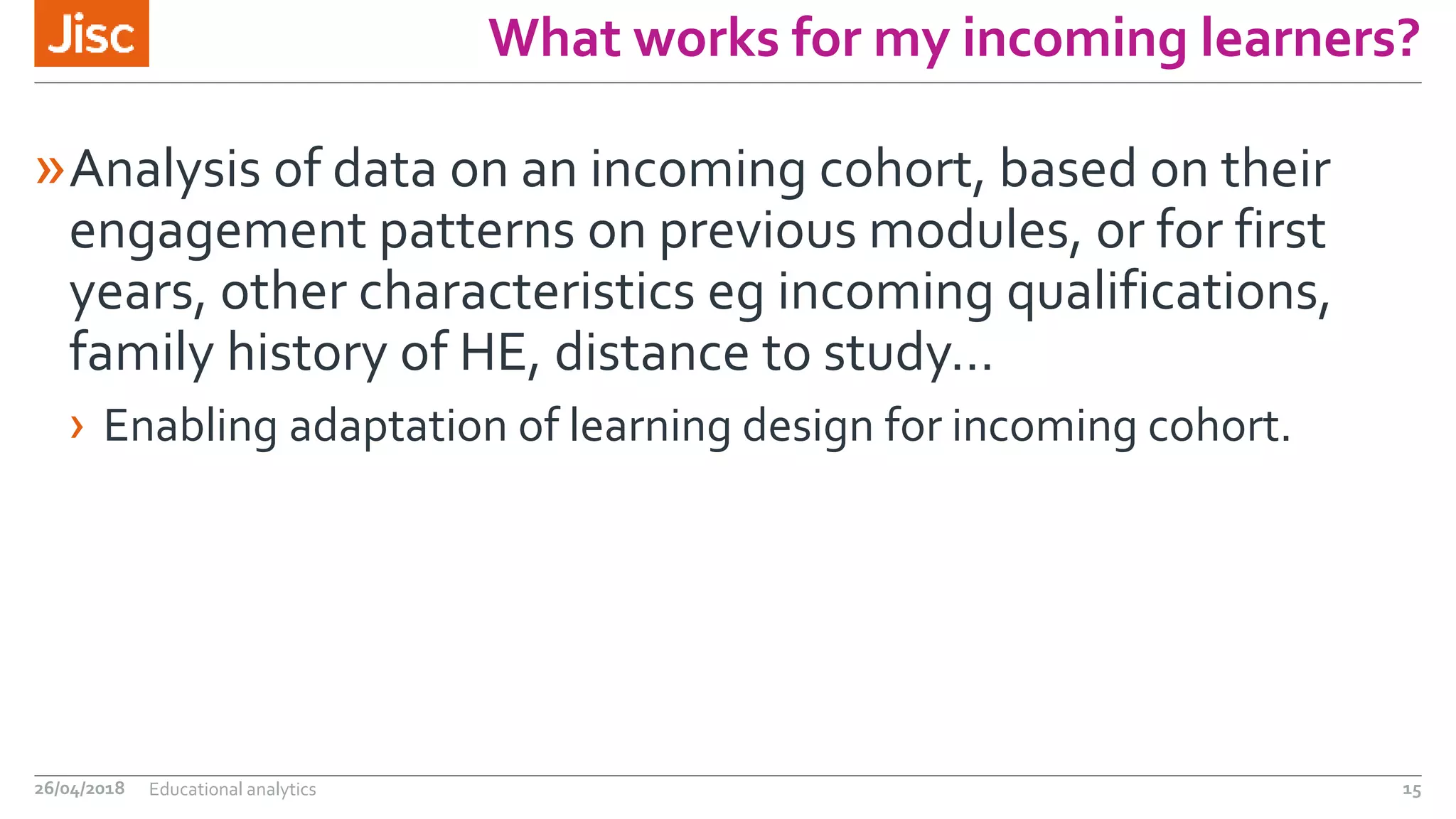 What works for my incoming learners?
»Analysis of data on an incoming cohort, based on their
engagement patterns on previous modules, or for first
years, other characteristics eg incoming qualifications,
family history of HE, distance to study…
› Enabling adaptation of learning design for incoming cohort.
26/04/2018 Educational analytics 15
 
