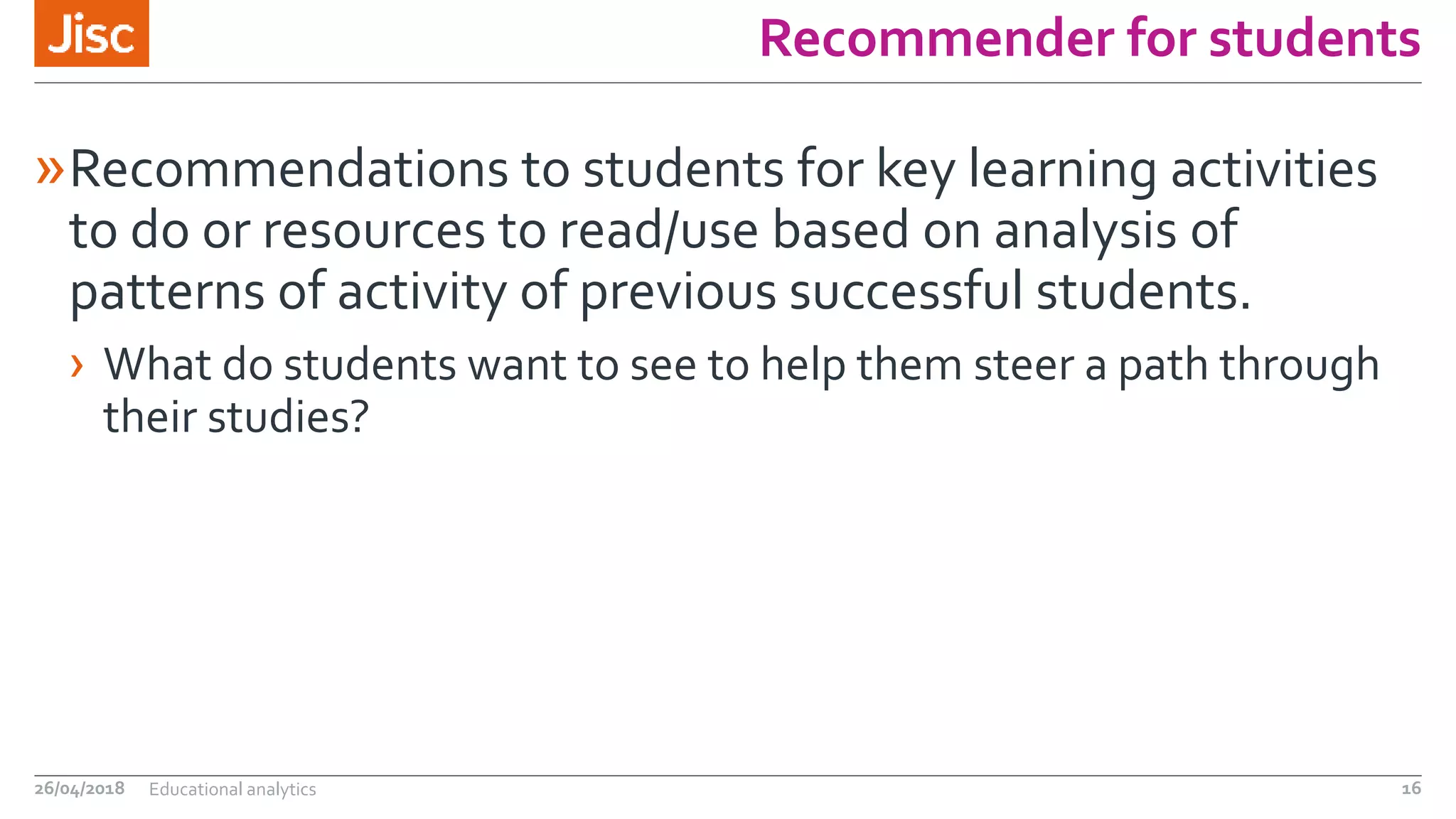 Recommender for students
»Recommendations to students for key learning activities
to do or resources to read/use based on analysis of
patterns of activity of previous successful students.
› What do students want to see to help them steer a path through
their studies?
26/04/2018 Educational analytics 16
 