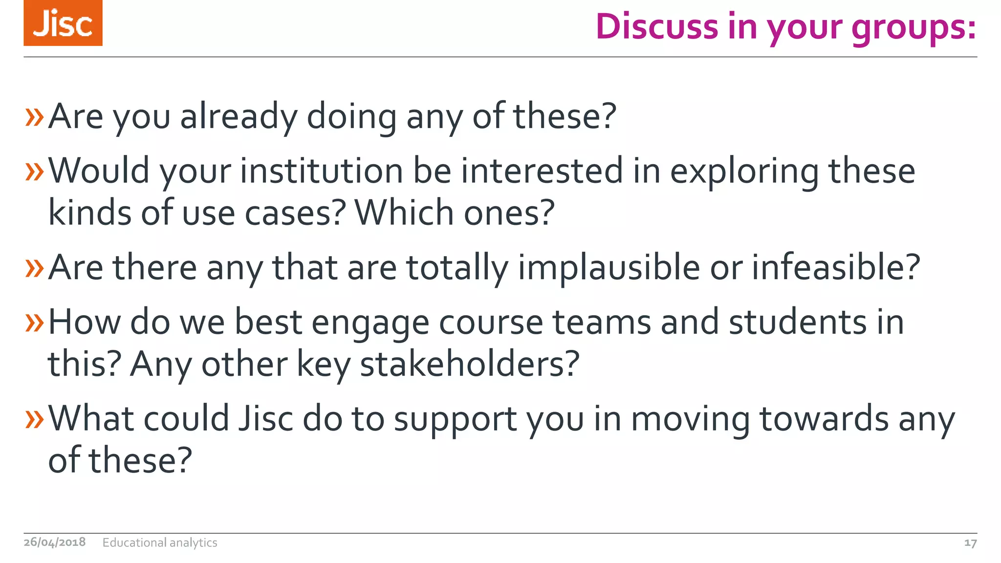 Discuss in your groups:
»Are you already doing any of these?
»Would your institution be interested in exploring these
kinds of use cases? Which ones?
»Are there any that are totally implausible or infeasible?
»How do we best engage course teams and students in
this? Any other key stakeholders?
»What could Jisc do to support you in moving towards any
of these?
26/04/2018 Educational analytics 17
 