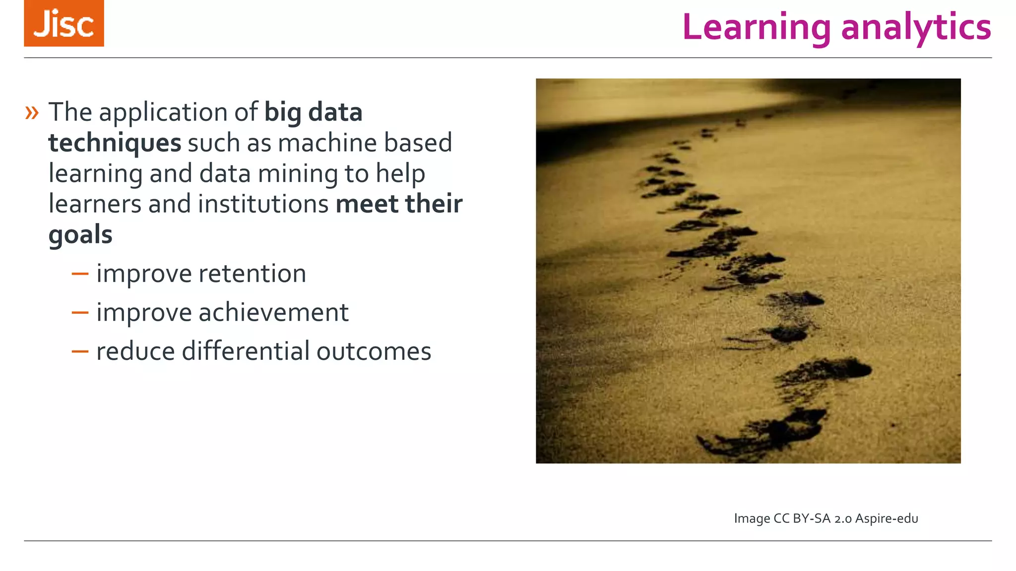 Learning analytics
» The application of big data
techniques such as machine based
learning and data mining to help
learners and institutions meet their
goals
– improve retention
– improve achievement
– reduce differential outcomes
Image CC BY-SA 2.0 Aspire-edu
 