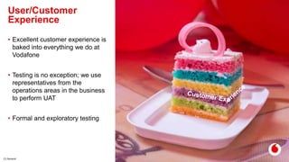 C2 General
User/Customer
Experience
12
• Excellent customer experience is
baked into everything we do at
Vodafone
• Testing is no exception; we use
representatives from the
operations areas in the business
to perform UAT
• Formal and exploratory testing
 