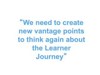 “We need to create
new vantage points
to think again about
the Learner
Journey”
 