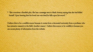• “She conceives a fiendish plot. She has a message sent to Mark Antony saying that she had killed
herself. Upon hearing that his loved one was dead he falls upon his sword. “
I believe this to be a credible source because it comes from a decorated university from a professor who
has extensive research in the field. Another reason I believe this source to be credible is because you
can access plenty of information from the website.
 