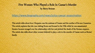 Five Women Who Played a Role In Caesar’s Murder
by Barry Strauss
https://www.biography.com/news/julius-caesar-assassination
This article talks about how Cleopatra was the mistress of Caesar and the mother of his son Caesarion.
The article explains that she was visiting Rome and housed in his Villa while he was assassinated.
Senator became enraged over his relationship with her and plotted the death of the Roman emperor.
The article also talks about other women believed to play a role in the murder of Caesar such as Brutus’
family.
 