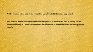 • “Her presence added spice to the rumor that Caesar wanted to become a king himself.”
This source is deemed credible to me because the author is an expert in his field of history. He is a
professor of history at Cornell University and the information is relevant because it has been published
recently.
 
