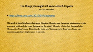 Ten things you might not know about Cleopatra
by Anne Zaccardelli
• https://blog.oup.com/2010/04/cleopatra/
This article is about little known facts about Cleopatra. Cleopatra used Caesar and Mark Antony to gain
power and wealth and vice-versa. Cleopatra was the actually Cleopatra VII, the first Cleopatra being
Alexander the Great’s sister. The article also posits how Cleopatra was in Rome when Caesar was
assassinated, possibly being the cause of his death.
 