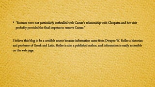 • “Romans were not particularly enthralled with Caesar’s relationship with Cleopatra and her visit
probably provided the final impetus to remove Caesar.”
I believe this blog to be a credible source because information came from Dwayne W. Roller a historian
and professor of Greek and Latin. Roller is also a published author, and information is easily accessible
on the web page.
 