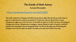 The Suicide of Mark Antony
by James Shoonmaker
• http://manchesterhistorian.com/2015/2907/
The article is about how Cleopatra and Mark Antony had an affair after she had one with Caesar. It
goes on to talk about how Antony was married to Octavia, but when he divorced her to marry
Cleopatra she waged war on his new lover. In the battle of Actium in 31 BCE was due to the joining of
Cleopatra and Antony. Cleopatra sent a message to Antony faking her death in hopes he would kill
himself. Upon hearing the news he attempted suicide but did not die right away and hearing that
Cleopatra was in fact not dead. He asked to be taken to her side and he died in her arms.
 