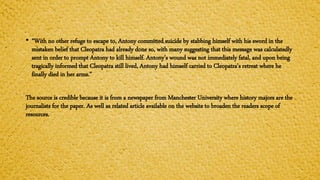 • “With no other refuge to escape to, Antony committed suicide by stabbing himself with his sword in the
mistaken belief that Cleopatra had already done so, with many suggesting that this message was calculatedly
sent in order to prompt Antony to kill himself. Antony’s wound was not immediately fatal, and upon being
tragically informed that Cleopatra still lived, Antony had himself carried to Cleopatra’s retreat where he
finally died in her arms.”
The source is credible because it is from a newspaper from Manchester University where history majors are the
journalists for the paper. As well as related article available on the website to broaden the readers scope of
resources.
 