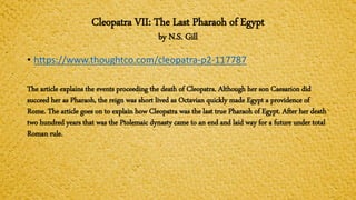 Cleopatra VII: The Last Pharaoh of Egypt
by N.S. Gill
• https://www.thoughtco.com/cleopatra-p2-117787
The article explains the events proceeding the death of Cleopatra. Although her son Caesarion did
succeed her as Pharaoh, the reign was short lived as Octavian quickly made Egypt a providence of
Rome. The article goes on to explain how Cleopatra was the last true Pharaoh of Egypt. After her death
two hundred years that was the Ptolemaic dynasty came to an end and laid way for a future under total
Roman rule.
 
