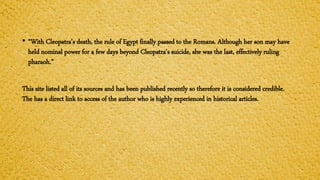 • “With Cleopatra's death, the rule of Egypt finally passed to the Romans. Although her son may have
held nominal power for a few days beyond Cleopatra's suicide, she was the last, effectively ruling
pharaoh.”
This site listed all of its sources and has been published recently so therefore it is considered credible.
The has a direct link to access of the author who is highly experienced in historical articles.
 