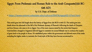 Egypt: From Ptolemaic and Roman Rule to the Arab Conquests(332 BC-
646 AD)
by U.S. Dept. of Defense
• https://www.cemml.colostate.edu/cultural/09476/egypt02-07enl.html
This article goes into full length about the history of Egypt from 332 BCE to 646 CE. The article goes into
details about the aftermath of the fall of the Ptolemaic dynasty of Pharaoh’s following the death of Cleopatra
and how Roman rule came to be in Egypt. One of the main reasons stated by the article that Emperor
Octavian(later changed to Augustus) allowed Egypt to maintain its normal lifestyle was to continue the surplus
of grain back to his people in Rome. He established peace within the government and allowed most of the ranks
excluding the higher ranks, to maintain the Greek style of life they have become accustomed to.
 