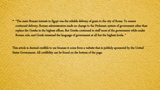 • “The main Roman interest in Egypt was the reliable delivery of grain to the city of Rome. To ensure
continued delivery, Roman administrators made no change to the Ptolemaic system of government other than
replace the Greeks in the highest offices. But Greeks continued to staff most of the government while under
Roman rule, and Greek remained the language of government at all but the highest levels. “
This article is deemed credible to me because it come from a website that is publicly sponsored by the United
States Government. All credibility can be found on the bottom of the page.
 