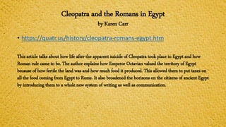 Cleopatra and the Romans in Egypt
by Karen Carr
• https://quatr.us/history/cleopatra-romans-egypt.htm
This article talks about how life after the apparent suicide of Cleopatra took place in Egypt and how
Roman rule came to be. The author explains how Emperor Octavian valued the territory of Egypt
because of how fertile the land was and how much food it produced. This allowed them to put taxes on
all the food coming from Egypt to Rome. It also broadened the horizons on the citizens of ancient Egypt
by introducing them to a whole new system of writing as well as communication.
 