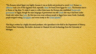 “The Romans valued Egypt very highly, because it was so fertile and produced so much food. Roman tax
c0llectors took a lot of that Egyptian food, especially wheat for bread, from Egypt for taxes. The Romans sent it
to Rome on big ships. To make it easier to collect these taxes, the Romans also established Roman-style
government in Egypt, though the main language of government was still Greek (the way it had been under
Greek rule) rather than Latin. By this time even most ordinary people in Egypt knew some Greek. Gradually
people stopped writing hieroglyphs and wrote mostly in the Greek alphabet.”
This blog is written by a highly decorated professor, who specializes in the field in the Department of History,
Portland State University. She holds a doctorate in Classical Art and Archaeology from the University of
Michigan.
 