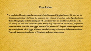 Conclusion
• In conclusion Cleopatra played a major role in both Roman and Egyptian history. If it were not for
Cleopatra relationship with Caesar she may never have returned to her place on the Egyptian throne,
thus not bringing the end of a dynasty just yet. Caesar may have not upset the senators like he did
and he may not have been assassinated. Mark Antony may have never left his wife for Cleopatra and
Rome may never have ruled over Egypt. Because of the influence of Cleopatra Roman expansion led
way to a whole new life in Egypt. A life that many had to adapt to due to the differences in cultures.
This made way to the introduction of Christianity and other advancements.
 