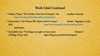 Work Cited Continued
• Watkins, Thayer. “The Timeline of the Life of Cleopatra”. San JoseState University.
http://www.sjsu.edu/faculty/watkins/cleopatra.htm
• Strauss, Barry. “Five Women Who Played a Role In Caesar’s Murder”. Biography. 12 Mar.
2015. https://www.biography.com/news/julius-Caesar-
assassination
• Zaccardelli, Anne. “Ten things you might not know about Cleopatra”.
OUPblog. 23 Apr. 2010. https://blog.oup.com/2010/04/cleopatra/
 