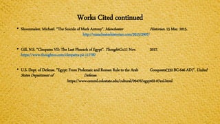 Works Cited continued
• Shoonmaker, Michael. “The Suicide of Mark Antony”. Manchester Historian. 15 Mar. 2015.
http://manchesterhistorian.com/2015/2907/
• Gill, N.S. “Cleopatra VII: The Last Pharaoh of Egypt”. ThoughtCo.11 Nov. 2017.
https://www.thoughtco.com/cleopatra-p2-117787
• U.S. Dept. of Defense. “Egypt: From Ptolemaic and Roman Rule to the Arab Conquests(332 BC-646 AD)”. United
States Department of Defense.
https://www.cemml.colostate.edu/cultural/09476/egypt02-07enl.html
 