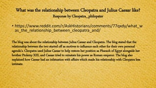 What was the relationship between Cleopatra and Julius Caesar like?
Response by Cleopatra_philopater
• https://www.reddit.com/r/AskHistorians/comments/77qxdy/what_w
as_the_relationship_between_cleopatra_and/
The blog was about the relationship between Julius Caesar and Cleopatra. The blog stated that the
relationship between the two started off as motives to influence each other for their own personal
agenda’s. Cleopatra used Julius Caesar to help restore her position as Pharaoh of Egypt alongside her
brother Ptolemy XIII, and Caesar tried to reinstate his power as Roman emperor. The blog also
explained how Caesar had an infatuation with affairs which made his relationship with Cleopatra less
intimate.
 