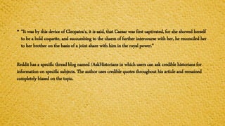 • “It was by this device of Cleopatra's, it is said, that Caesar was first captivated, for she showed herself
to be a bold coquette, and succumbing to the charm of further intercourse with her, he reconciled her
to her brother on the basis of a joint share with him in the royal power.”
Reddit has a specific thread blog named /AskHistorians in which users can ask credible historians for
information on specific subjects. The author uses credible quotes throughout his article and remained
completely biased on the topic.
 