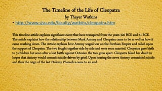 The Timeline of the Life of Cleopatra
by Thayer Watkins
• http://www.sjsu.edu/faculty/watkins/cleopatra.htm
This timeline article explains significant event that have transpired from the years 320 BCE and 31 BCE.
The article explains how the relationship between Mark Antony and Cleopatra came to be as well as how it
came crashing down. The Article explains how Antony waged war on the Parthian Empire and called upon
the support of Cleopatra. The two fought together side by side and were soon married. Cleopatra gave birth
to 3 children but soon after a lost battle against Octavian the two grew apart. Cleopatra faked her death in
hopes that Antony would commit suicide driven by grief. Upon hearing the news Antony committed suicide
and thus the reign of the last Ptolemy Pharaoh’s came to an end.
 