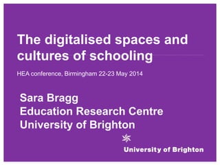 The digitalised spaces and
cultures of schooling
HEA conference, Birmingham 22-23 May 2014
Sara Bragg
Education Research Centre
University of Brighton
 