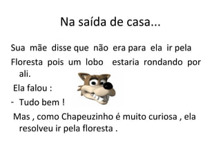 Na saída de casa...
Sua mãe disse que não era para ela ir pela
Floresta pois um lobo estaria rondando por
ali.
Ela falou :
- Tudo bem !
Mas , como Chapeuzinho é muito curiosa , ela
resolveu ir pela floresta .
 