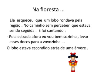 Na floresta ...
Ela esqueceu que um lobo rondava pela
região . No caminho sem perceber que estava
sendo seguida . E foi cantando :
- Pela estrada afora eu vou bem sozinha , levar
esses doces para a vovozinha ...
O lobo estava escondido atrás de uma árvore .
 
