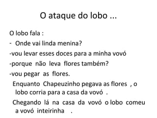 O ataque do lobo ...
O lobo fala :
- Onde vai linda menina?
-vou levar esses doces para a minha vovó
-porque não leva flores também?
-vou pegar as flores.
Enquanto Chapeuzinho pegava as flores , o
lobo corria para a casa da vovó .
Chegando lá na casa da vovó o lobo comeu
a vovó inteirinha .
 