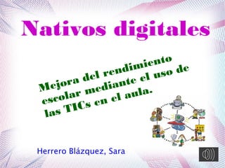 Nativos digitales
Herrero Blázquez, Sara
Mejora del rendimiento
escolar mediante el uso de
las TICs en el aula.
 