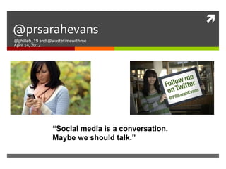 
@prsarahevans
@jjhilleb_19 and @wastetimewithme
April 14, 2012




                 “Social media is a conversation.
                 Maybe we should talk.”
 