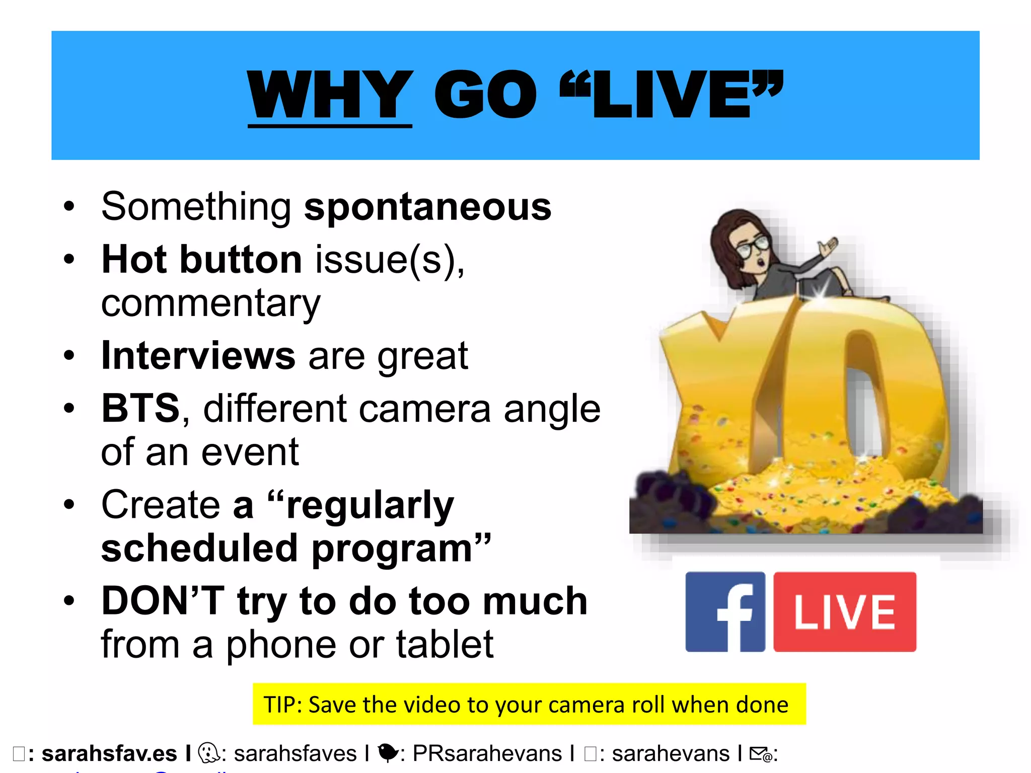 🖥: sarahsfav.es I 👻: sarahsfaves I 🐤: PRsarahevans I 🖥: sarahevans I 📧:
WHY GO “LIVE”
• Something spontaneous
• Hot button issue(s),
commentary
• Interviews are great
• BTS, different camera angle
of an event
• Create a “regularly
scheduled program”
• DON’T try to do too much
from a phone or tablet
TIP: Save the video to your camera roll when done
 