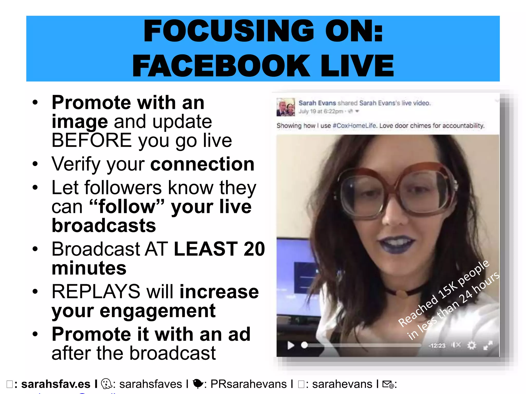 🖥: sarahsfav.es I 👻: sarahsfaves I 🐤: PRsarahevans I 🖥: sarahevans I 📧:
FOCUSING ON:
FACEBOOK LIVE
• Promote with an
image and update
BEFORE you go live
• Verify your connection
• Let followers know they
can “follow” your live
broadcasts
• Broadcast AT LEAST 20
minutes
• REPLAYS will increase
your engagement
• Promote it with an ad
after the broadcast
 