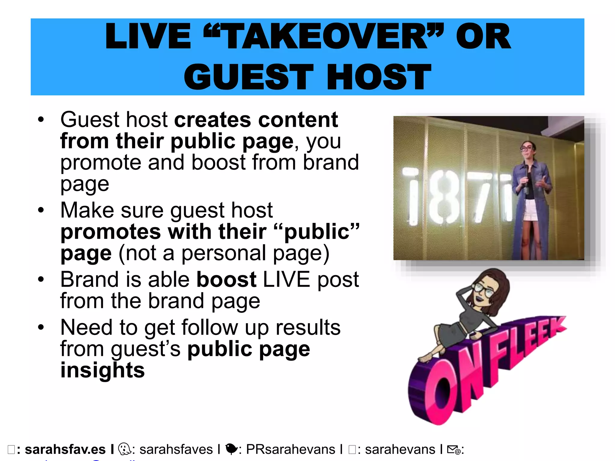 🖥: sarahsfav.es I 👻: sarahsfaves I 🐤: PRsarahevans I 🖥: sarahevans I 📧:
LIVE “TAKEOVER” OR
GUEST HOST
• Guest host creates content
from their public page, you
promote and boost from brand
page
• Make sure guest host
promotes with their “public”
page (not a personal page)
• Brand is able boost LIVE post
from the brand page
• Need to get follow up results
from guest’s public page
insights
 
