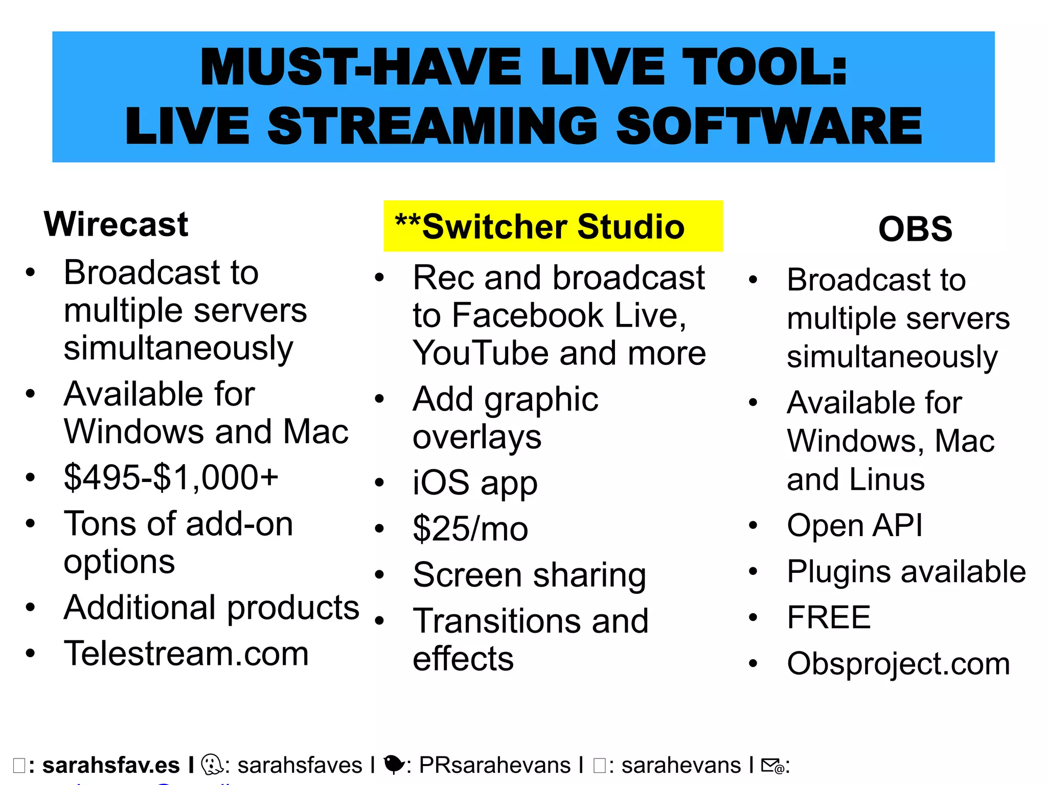 🖥: sarahsfav.es I 👻: sarahsfaves I 🐤: PRsarahevans I 🖥: sarahevans I 📧:
MUST-HAVE LIVE TOOL:
LIVE STREAMING SOFTWARE
Wirecast
• Broadcast to
multiple servers
simultaneously
• Available for
Windows and Mac
• $495-$1,000+
• Tons of add-on
options
• Additional products
• Telestream.com
OBS
• Broadcast to
multiple servers
simultaneously
• Available for
Windows, Mac
and Linus
• Open API
• Plugins available
• FREE
• Obsproject.com
**Switcher Studio
• Rec and broadcast
to Facebook Live,
YouTube and more
• Add graphic
overlays
• iOS app
• $25/mo
• Screen sharing
• Transitions and
effects
 