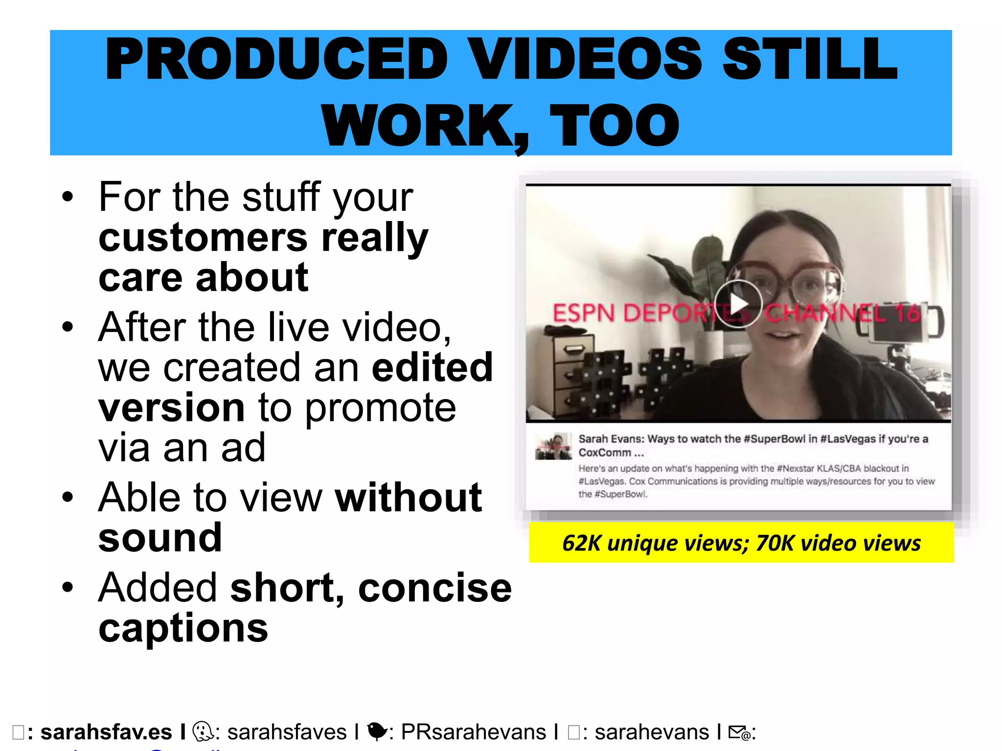 🖥: sarahsfav.es I 👻: sarahsfaves I 🐤: PRsarahevans I 🖥: sarahevans I 📧:
PRODUCED VIDEOS STILL
WORK, TOO
• For the stuff your
customers really
care about
• After the live video,
we created an edited
version to promote
via an ad
• Able to view without
sound
• Added short, concise
captions
62K unique views; 70K video views
 