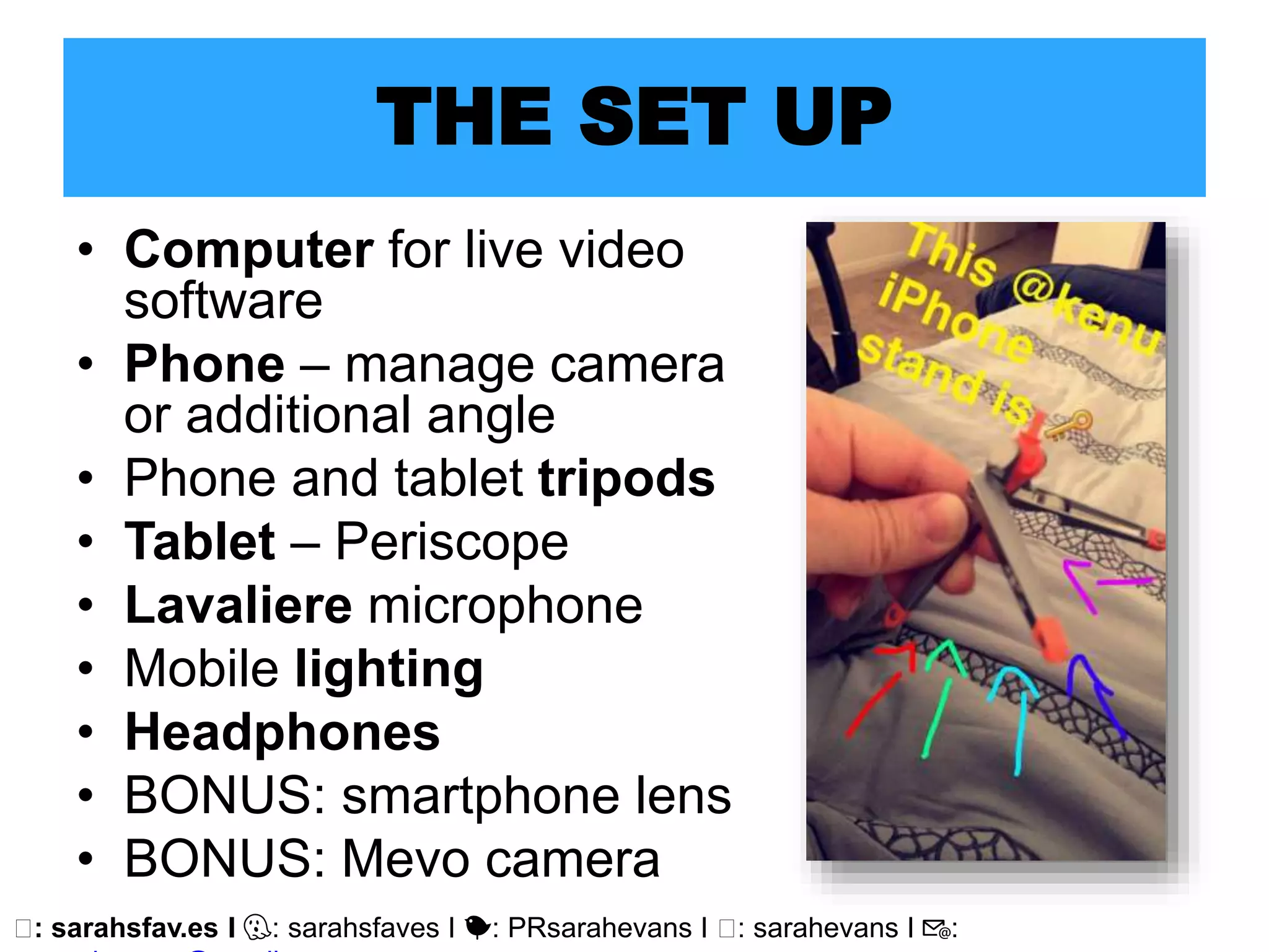 🖥: sarahsfav.es I 👻: sarahsfaves I 🐤: PRsarahevans I 🖥: sarahevans I 📧:
THE SET UP
• Computer for live video
software
• Phone – manage camera
or additional angle
• Phone and tablet tripods
• Tablet – Periscope
• Lavaliere microphone
• Mobile lighting
• Headphones
• BONUS: smartphone lens
• BONUS: Mevo camera
 