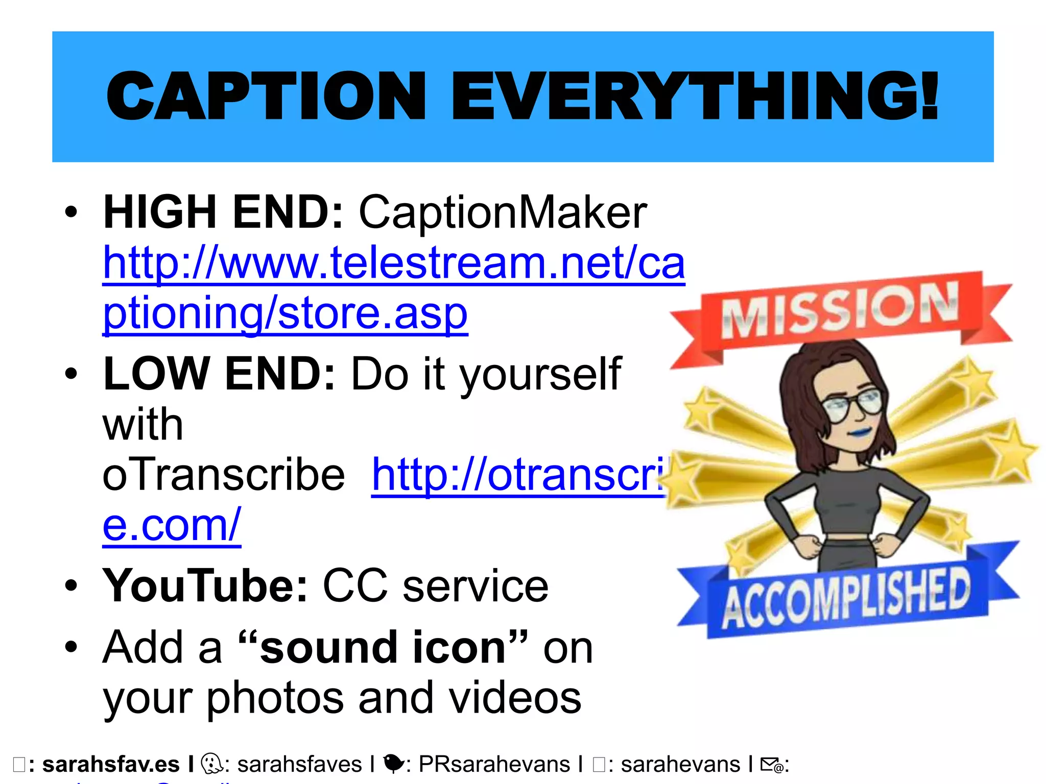 🖥: sarahsfav.es I 👻: sarahsfaves I 🐤: PRsarahevans I 🖥: sarahevans I 📧:
CAPTION EVERYTHING!
• HIGH END: CaptionMaker
http://www.telestream.net/ca
ptioning/store.asp
• LOW END: Do it yourself
with
oTranscribe http://otranscrib
e.com/
• YouTube: CC service
• Add a “sound icon” on
your photos and videos
 