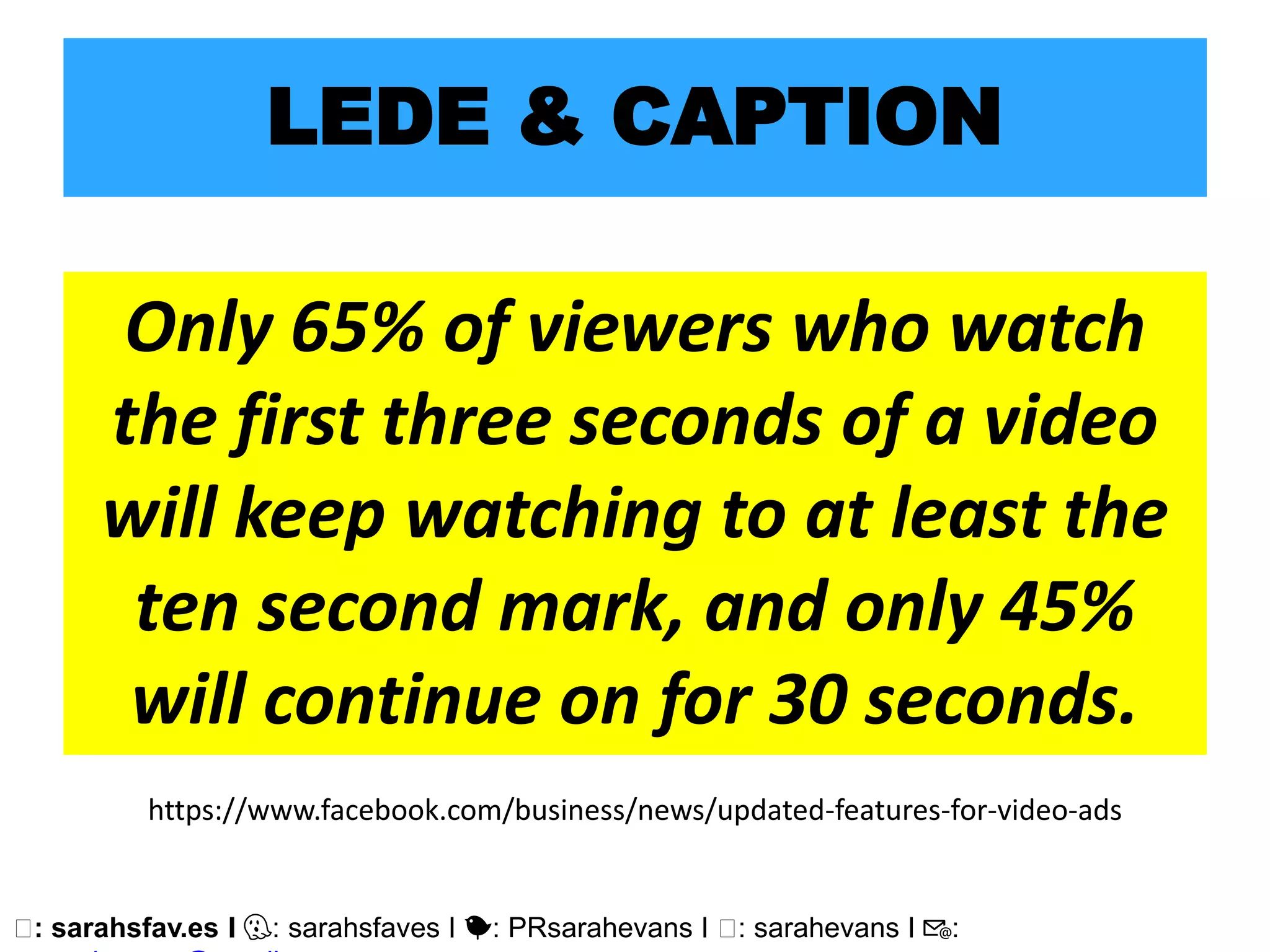 🖥: sarahsfav.es I 👻: sarahsfaves I 🐤: PRsarahevans I 🖥: sarahevans I 📧:
LEDE & CAPTION
Only 65% of viewers who watch
the first three seconds of a video
will keep watching to at least the
ten second mark, and only 45%
will continue on for 30 seconds.
https://www.facebook.com/business/news/updated-features-for-video-ads
 