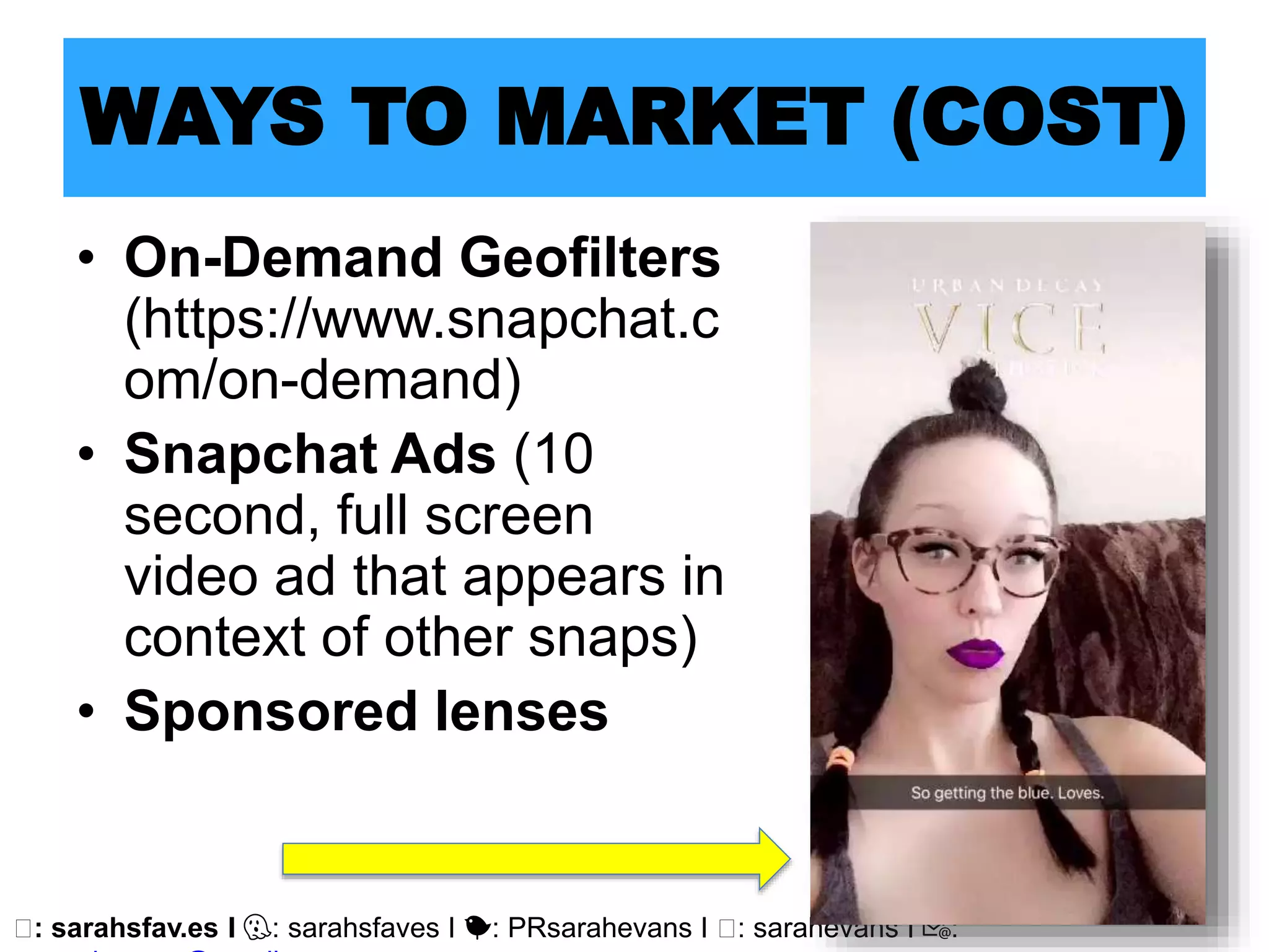 🖥: sarahsfav.es I 👻: sarahsfaves I 🐤: PRsarahevans I 🖥: sarahevans I 📧:
WAYS TO MARKET (COST)
• On-Demand Geofilters
(https://www.snapchat.c
om/on-demand)
• Snapchat Ads (10
second, full screen
video ad that appears in
context of other snaps)
• Sponsored lenses
 