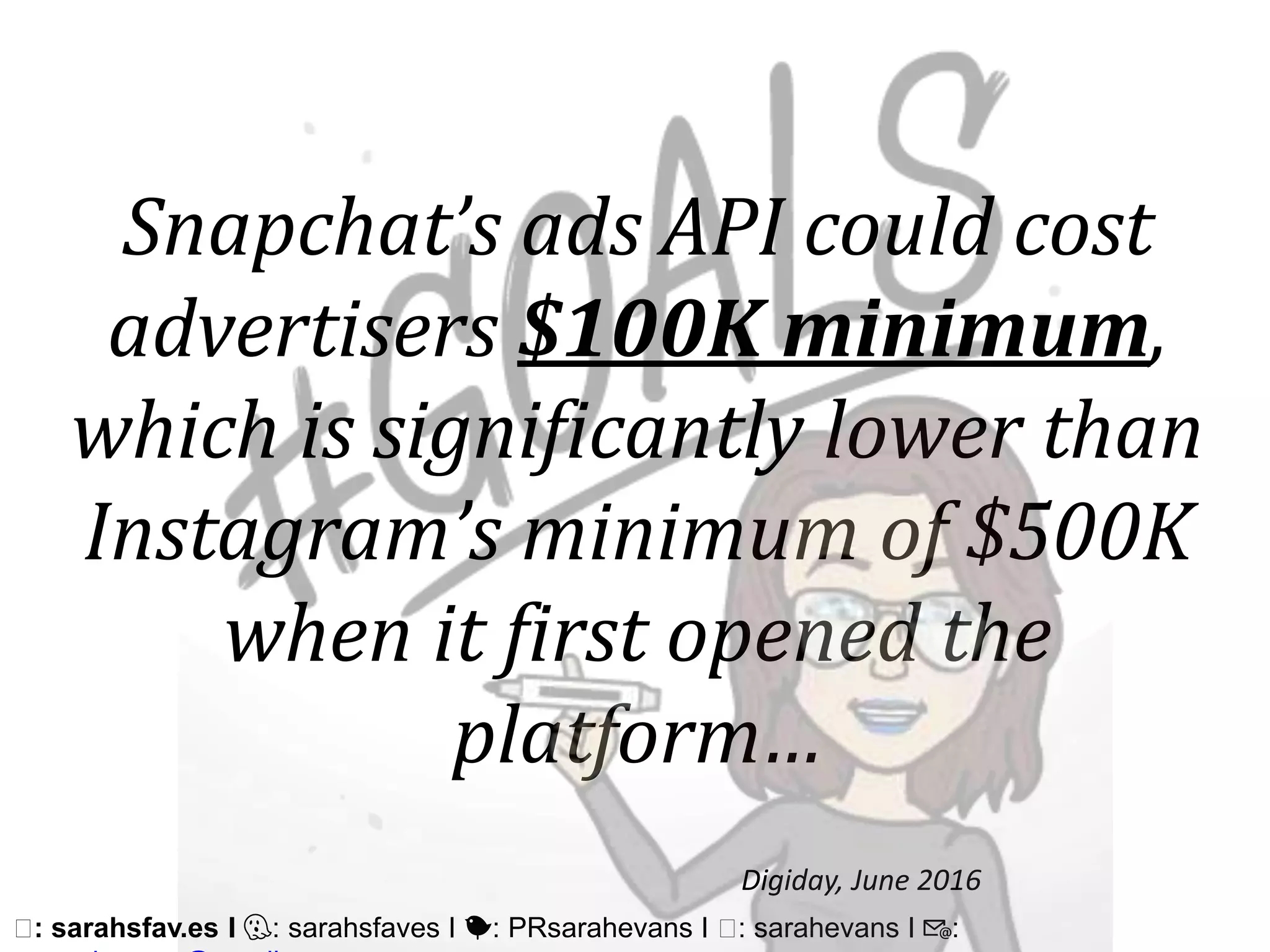 🖥: sarahsfav.es I 👻: sarahsfaves I 🐤: PRsarahevans I 🖥: sarahevans I 📧:
Snapchat’s ads API could cost
advertisers $100K minimum,
which is significantly lower than
Instagram’s minimum of $500K
when it first opened the
platform…
Digiday, June 2016
 