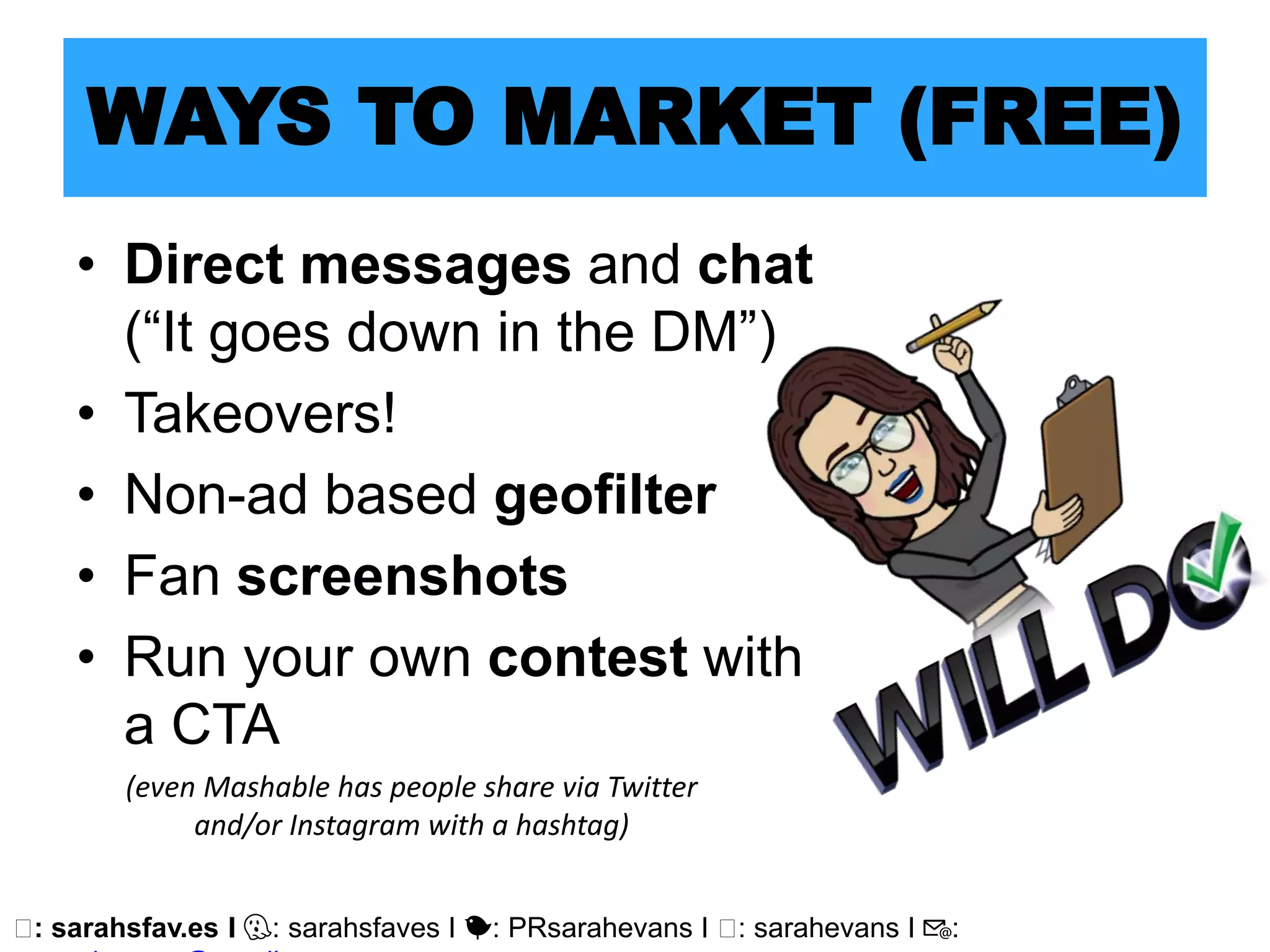 🖥: sarahsfav.es I 👻: sarahsfaves I 🐤: PRsarahevans I 🖥: sarahevans I 📧:
WAYS TO MARKET (FREE)
• Direct messages and chat
(“It goes down in the DM”)
• Takeovers!
• Non-ad based geofilter
• Fan screenshots
• Run your own contest with
a CTA
(even Mashable has people share via Twitter
and/or Instagram with a hashtag)
 