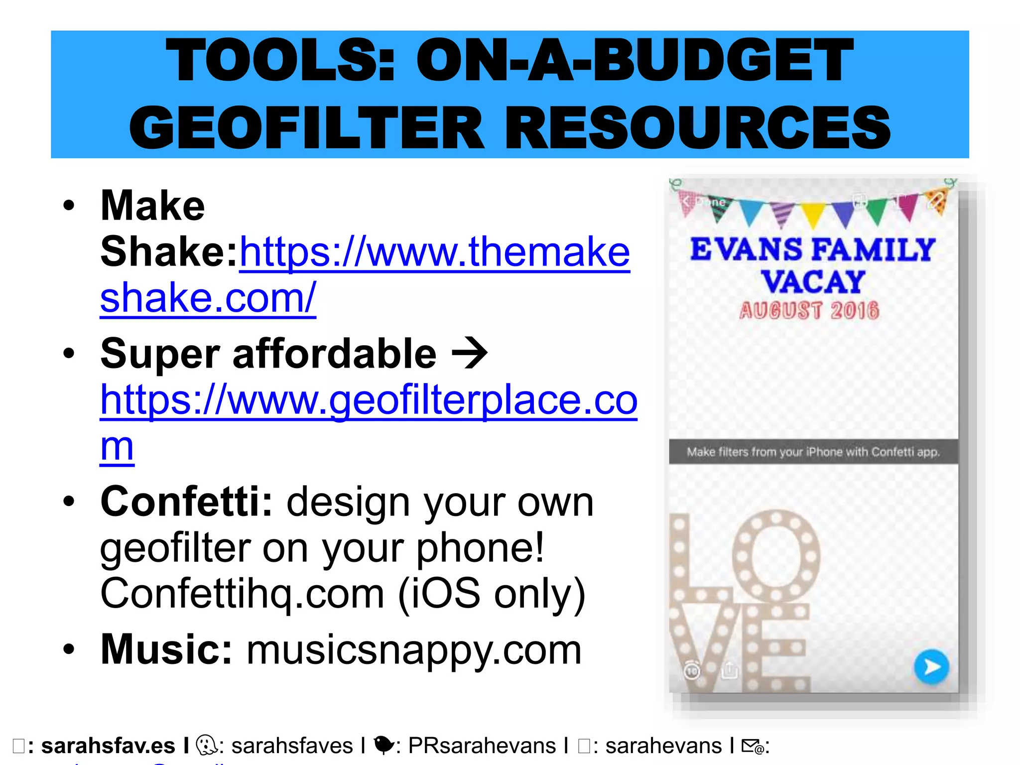 🖥: sarahsfav.es I 👻: sarahsfaves I 🐤: PRsarahevans I 🖥: sarahevans I 📧:
TOOLS: ON-A-BUDGET
GEOFILTER RESOURCES
• Make
Shake:https://www.themake
shake.com/
• Super affordable 
https://www.geofilterplace.co
m
• Confetti: design your own
geofilter on your phone!
Confettihq.com (iOS only)
• Music: musicsnappy.com
 