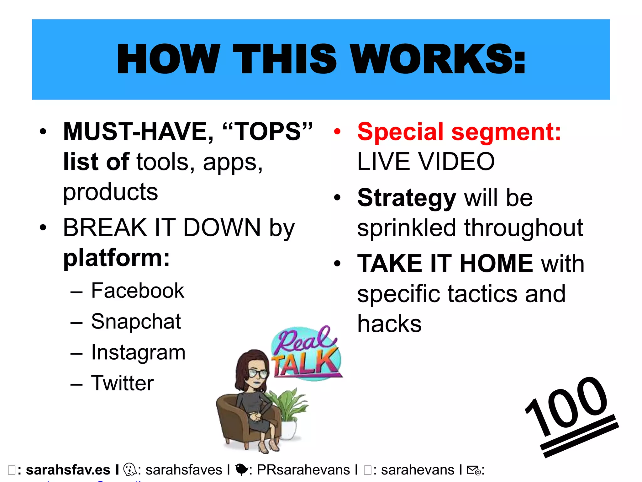 🖥: sarahsfav.es I 👻: sarahsfaves I 🐤: PRsarahevans I 🖥: sarahevans I 📧:
HOW THIS WORKS:
• MUST-HAVE, “TOPS”
list of tools, apps,
products
• BREAK IT DOWN by
platform:
– Facebook
– Snapchat
– Instagram
– Twitter
• Special segment:
LIVE VIDEO
• Strategy will be
sprinkled throughout
• TAKE IT HOME with
specific tactics and
hacks
 