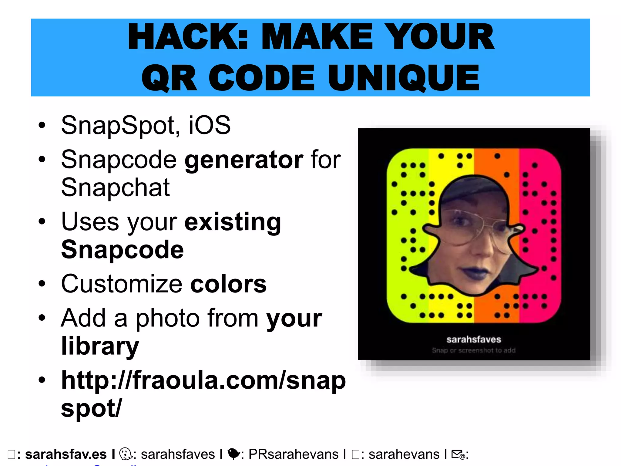 🖥: sarahsfav.es I 👻: sarahsfaves I 🐤: PRsarahevans I 🖥: sarahevans I 📧:
HACK: MAKE YOUR
QR CODE UNIQUE
• SnapSpot, iOS
• Snapcode generator for
Snapchat
• Uses your existing
Snapcode
• Customize colors
• Add a photo from your
library
• http://fraoula.com/snap
spot/
 