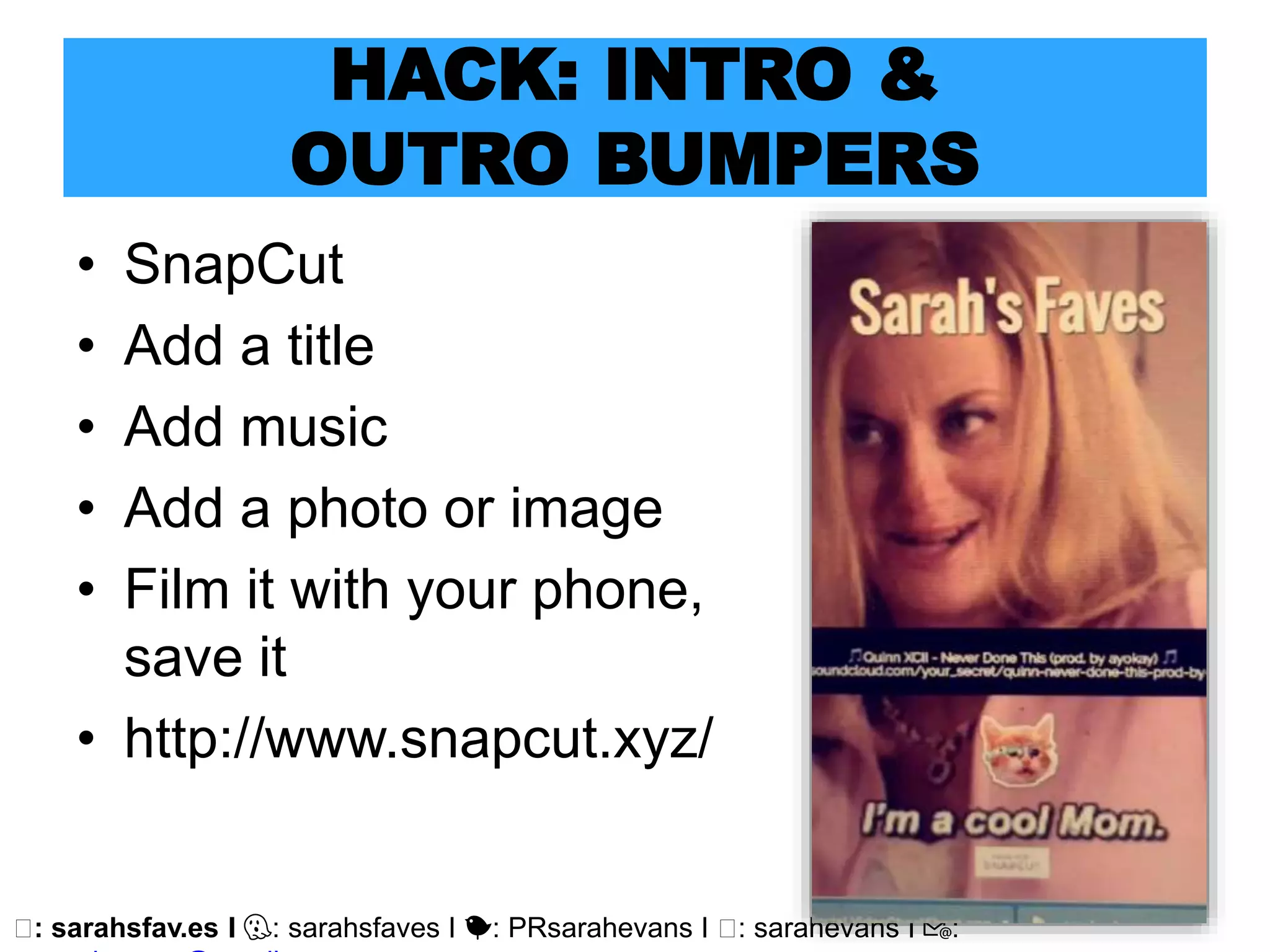 🖥: sarahsfav.es I 👻: sarahsfaves I 🐤: PRsarahevans I 🖥: sarahevans I 📧:
HACK: INTRO &
OUTRO BUMPERS
• SnapCut
• Add a title
• Add music
• Add a photo or image
• Film it with your phone,
save it
• http://www.snapcut.xyz/
 