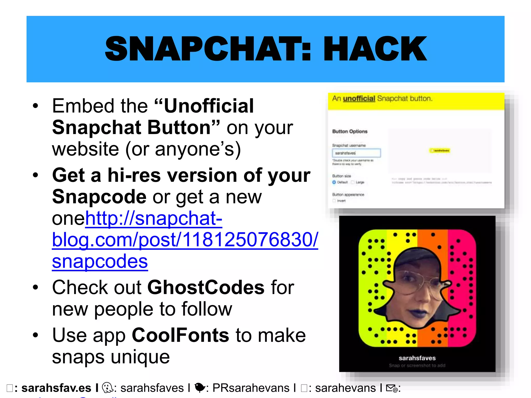 🖥: sarahsfav.es I 👻: sarahsfaves I 🐤: PRsarahevans I 🖥: sarahevans I 📧:
SNAPCHAT: HACK
• Embed the “Unofficial
Snapchat Button” on your
website (or anyone’s)
• Get a hi-res version of your
Snapcode or get a new
onehttp://snapchat-
blog.com/post/118125076830/
snapcodes
• Check out GhostCodes for
new people to follow
• Use app CoolFonts to make
snaps unique
 