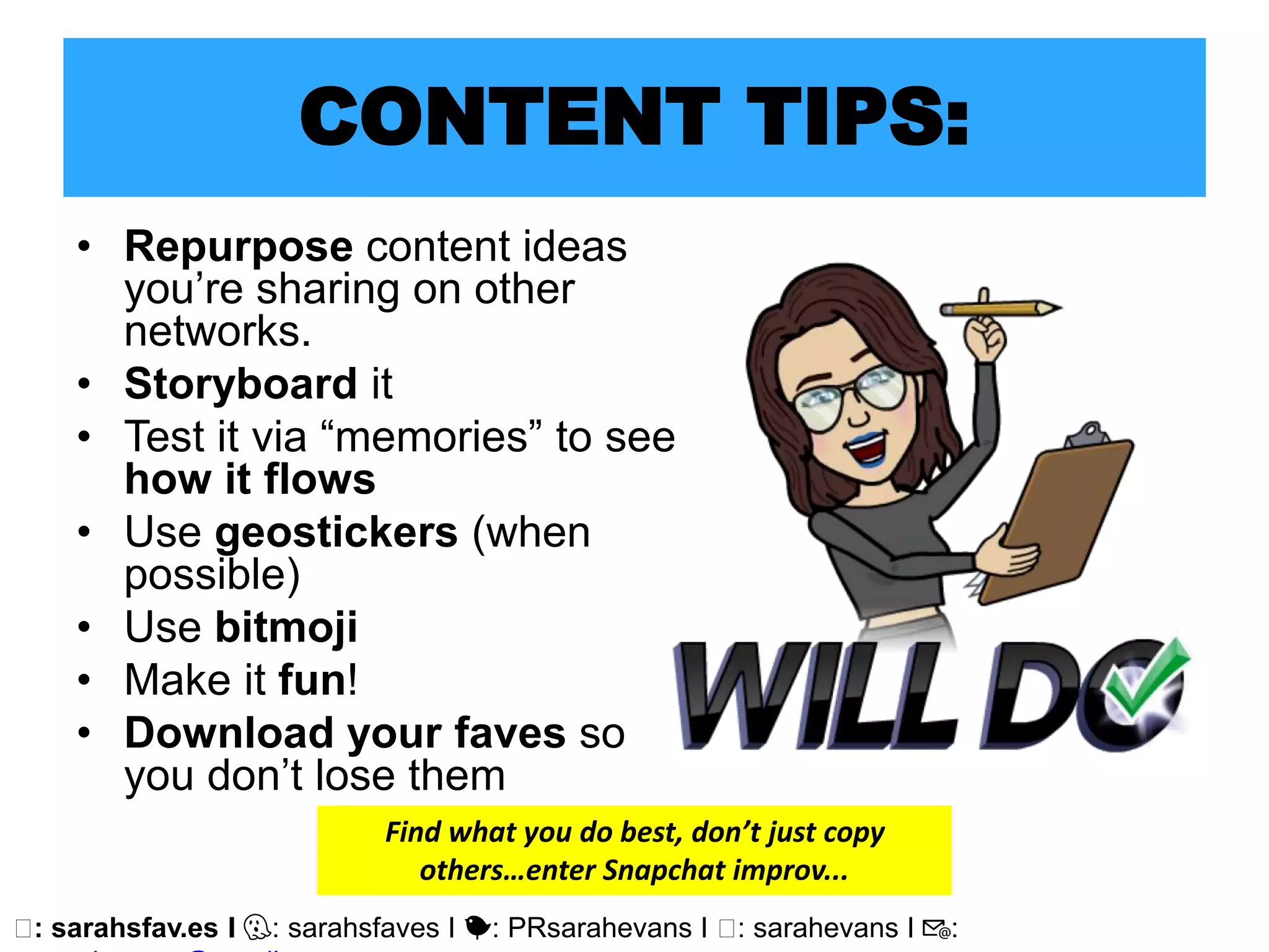 🖥: sarahsfav.es I 👻: sarahsfaves I 🐤: PRsarahevans I 🖥: sarahevans I 📧:
CONTENT TIPS:
• Repurpose content ideas
you’re sharing on other
networks.
• Storyboard it
• Test it via “memories” to see
how it flows
• Use geostickers (when
possible)
• Use bitmoji
• Make it fun!
• Download your faves so
you don’t lose them
Find what you do best, don’t just copy
others…enter Snapchat improv...
 
